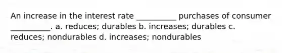 An increase in the interest rate __________ purchases of consumer __________. a. reduces; durables b. increases; durables c. reduces; nondurables d. increases; nondurables