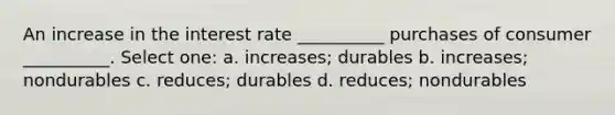 An increase in the interest rate __________ purchases of consumer __________. Select one: a. increases; durables b. increases; nondurables c. reduces; durables d. reduces; nondurables