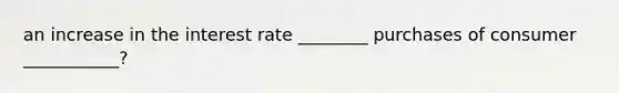 an increase in the interest rate ________ purchases of consumer ___________?