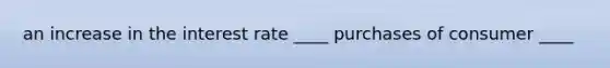 an increase in the interest rate ____ purchases of consumer ____