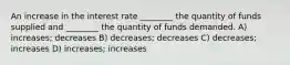 An increase in the interest rate ________ the quantity of funds supplied and ________ the quantity of funds demanded. A) increases; decreases B) decreases; decreases C) decreases; increases D) increases; increases