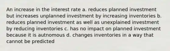 An increase in the interest rate a. reduces planned investment but increases unplanned investment by increasing inventories b. reduces planned investment as well as unexplained investment by reducing inventories c. has no impact on planned investment because it is autnomous d. changes inventories in a way that cannot be predicted