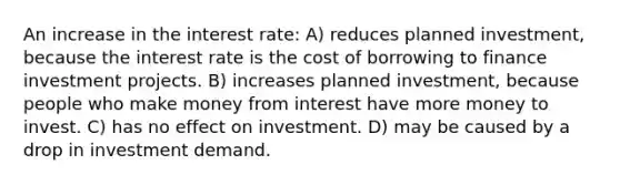 An increase in the interest rate: A) reduces planned investment, because the interest rate is the cost of borrowing to finance investment projects. B) increases planned investment, because people who make money from interest have more money to invest. C) has no effect on investment. D) may be caused by a drop in investment demand.