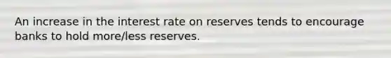 An increase in the interest rate on reserves tends to encourage banks to hold more/less reserves.