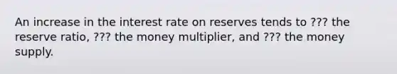 An increase in the interest rate on reserves tends to ??? the reserve ratio, ??? the money multiplier, and ??? the money supply.