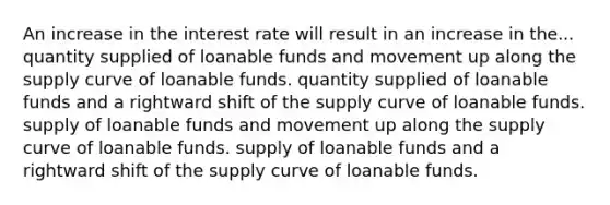 An increase in the interest rate will result in an increase in the... quantity supplied of loanable funds and movement up along the supply curve of loanable funds. quantity supplied of loanable funds and a rightward shift of the supply curve of loanable funds. supply of loanable funds and movement up along the supply curve of loanable funds. supply of loanable funds and a rightward shift of the supply curve of loanable funds.