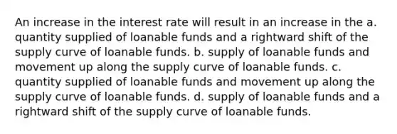 An increase in the interest rate will result in an increase in the a. quantity supplied of loanable funds and a rightward shift of the supply curve of loanable funds. b. supply of loanable funds and movement up along the supply curve of loanable funds. c. quantity supplied of loanable funds and movement up along the supply curve of loanable funds. d. supply of loanable funds and a rightward shift of the supply curve of loanable funds.