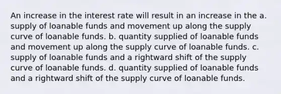 An increase in the interest rate will result in an increase in the a. supply of loanable funds and movement up along the supply curve of loanable funds. b. quantity supplied of loanable funds and movement up along the supply curve of loanable funds. c. supply of loanable funds and a rightward shift of the supply curve of loanable funds. d. quantity supplied of loanable funds and a rightward shift of the supply curve of loanable funds.