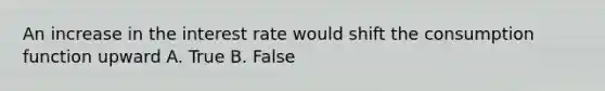 An increase in the interest rate would shift the consumption function upward A. True B. False