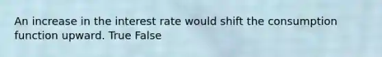 An increase in the interest rate would shift the consumption function upward. True False