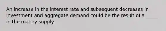 An increase in the interest rate and subsequent decreases in investment and aggregate demand could be the result of a _____ in the money supply.