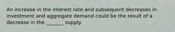 An increase in the interest rate and subsequent decreases in investment and aggregate demand could be the result of a decrease in the _______ supply.