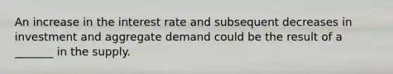 An increase in the interest rate and subsequent decreases in investment and aggregate demand could be the result of a _______ in the supply.