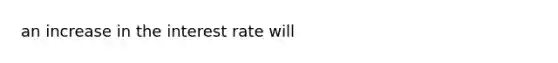 an increase in the interest rate will