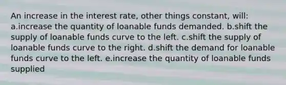 An increase in the interest rate, other things constant, will: a.increase the quantity of loanable funds demanded.​ b.​shift the supply of loanable funds curve to the left. c.shift the supply of loanable funds curve to the right.​ d.shift the demand for loanable funds curve to the left.​ e.increase the quantity of loanable funds supplied