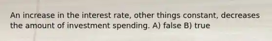 An increase in the interest rate, other things constant, decreases the amount of investment spending. A) false B) true