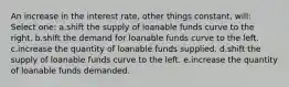 An increase in the interest rate, other things constant, will:​ Select one: a.shift the supply of loanable funds curve to the right.​ b.shift the demand for loanable funds curve to the left.​ c.increase the quantity of loanable funds supplied.​ d.​shift the supply of loanable funds curve to the left. e.increase the quantity of loanable funds demanded.