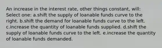 An increase in the interest rate, other things constant, will:​ Select one: a.shift the supply of loanable funds curve to the right.​ b.shift the demand for loanable funds curve to the left.​ c.increase the quantity of loanable funds supplied.​ d.​shift the supply of loanable funds curve to the left. e.increase the quantity of loanable funds demanded.