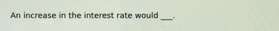 An increase in the interest rate would ___.