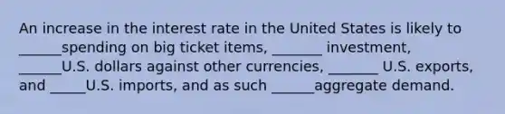 An increase in the interest rate in the United States is likely to ______spending on big ticket items, _______ investment, ______U.S. dollars against other currencies, _______ U.S. exports, and _____U.S. imports, and as such ______aggregate demand.