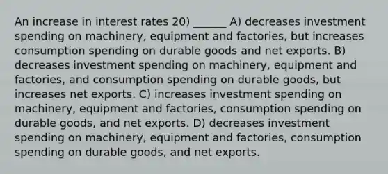 An increase in interest rates 20) ______ A) decreases investment spending on machinery, equipment and factories, but increases consumption spending on durable goods and net exports. B) decreases investment spending on machinery, equipment and factories, and consumption spending on durable goods, but increases net exports. C) increases investment spending on machinery, equipment and factories, consumption spending on durable goods, and net exports. D) decreases investment spending on machinery, equipment and factories, consumption spending on durable goods, and net exports.