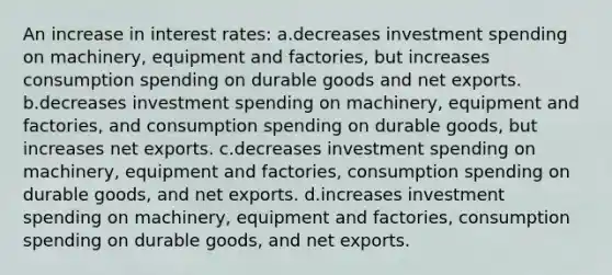 An increase in interest rates: a.decreases investment spending on machinery, equipment and factories, but increases consumption spending on durable goods and net exports. b.decreases investment spending on machinery, equipment and factories, and consumption spending on durable goods, but increases net exports. c.decreases investment spending on machinery, equipment and factories, consumption spending on durable goods, and net exports. d.increases investment spending on machinery, equipment and factories, consumption spending on durable goods, and net exports.