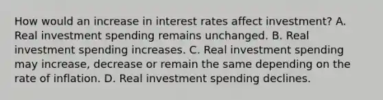 How would an increase in interest rates affect​ investment? A. Real investment spending remains unchanged. B. Real investment spending increases. C. Real investment spending may​ increase, decrease or remain the same depending on the rate of inflation. D. Real investment spending declines.