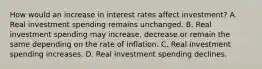 How would an increase in interest rates affect investment? A. Real investment spending remains unchanged. B. Real investment spending may​ increase, decrease or remain the same depending on the rate of inflation. C. Real investment spending increases. D. Real investment spending declines.