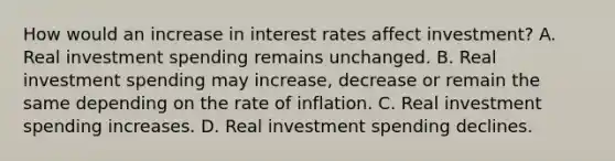 How would an increase in interest rates affect investment? A. Real investment spending remains unchanged. B. Real investment spending may​ increase, decrease or remain the same depending on the rate of inflation. C. Real investment spending increases. D. Real investment spending declines.