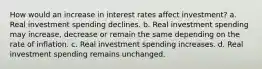 How would an increase in interest rates affect​ investment? a. Real investment spending declines. b. Real investment spending may​ increase, decrease or remain the same depending on the rate of inflation. c. Real investment spending increases. d. Real investment spending remains unchanged.