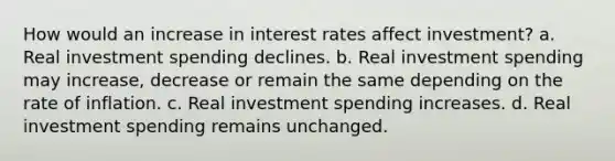 How would an increase in interest rates affect​ investment? a. Real investment spending declines. b. Real investment spending may​ increase, decrease or remain the same depending on the rate of inflation. c. Real investment spending increases. d. Real investment spending remains unchanged.