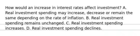 How would an increase in interest rates affect​ investment? A. Real investment spending may​ increase, decrease or remain the same depending on the rate of inflation. B. Real investment spending remains unchanged. C. Real investment spending increases. D. Real investment spending declines.