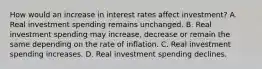 How would an increase in interest rates affect​ investment? A. Real investment spending remains unchanged. B. Real investment spending may​ increase, decrease or remain the same depending on the rate of inflation. C. Real investment spending increases. D. Real investment spending declines.