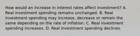 How would an increase in interest rates affect​ investment? A. Real investment spending remains unchanged. B. Real investment spending may​ increase, decrease or remain the same depending on the rate of inflation. C. Real investment spending increases. D. Real investment spending declines.