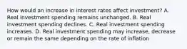 How would an increase in interest rates affect​ investment? A. Real investment spending remains unchanged. B. Real investment spending declines. C. Real investment spending increases. D. Real investment spending may​ increase, decrease or remain the same depending on the rate of inflation