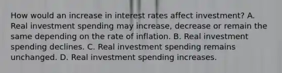 How would an increase in interest rates affect​ investment? A. Real investment spending may​ increase, decrease or remain the same depending on the rate of inflation. B. Real investment spending declines. C. Real investment spending remains unchanged. D. Real investment spending increases.