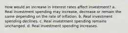 How would an increase in interest rates affect investment? a. Real investment spending may​ increase, decrease or remain the same depending on the rate of inflation. b. Real investment spending declines. c. Real investment spending remains unchanged. d. Real investment spending increases.