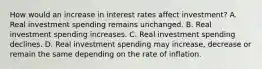 How would an increase in interest rates affect​ investment? A. Real investment spending remains unchanged. B. Real investment spending increases. C. Real investment spending declines. D. Real investment spending may​ increase, decrease or remain the same depending on the rate of inflation.