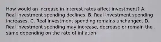 How would an increase in interest rates affect​ investment? A. Real investment spending declines. B. Real investment spending increases. C. Real investment spending remains unchanged. D. Real investment spending may​ increase, decrease or remain the same depending on the rate of inflation.