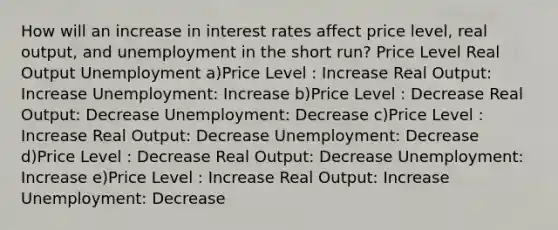 How will an increase in interest rates affect price level, real output, and unemployment in the short run? Price Level Real Output Unemployment a)Price Level : Increase Real Output: Increase Unemployment: Increase b)Price Level : Decrease Real Output: Decrease Unemployment: Decrease c)Price Level : Increase Real Output: Decrease Unemployment: Decrease d)Price Level : Decrease Real Output: Decrease Unemployment: Increase e)Price Level : Increase Real Output: Increase Unemployment: Decrease