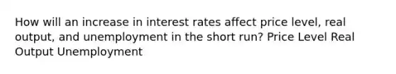 How will an increase in interest rates affect price level, real output, and unemployment in the short run? Price Level Real Output Unemployment