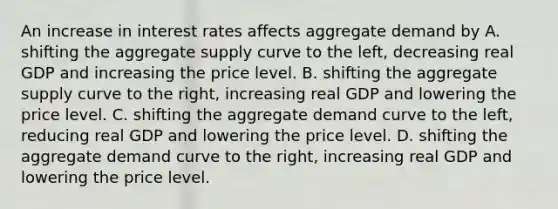 An increase in interest rates affects aggregate demand by A. shifting the aggregate supply curve to the​ left, decreasing real GDP and increasing the price level. B. shifting the aggregate supply curve to the​ right, increasing real GDP and lowering the price level. C. shifting the aggregate demand curve to the​ left, reducing real GDP and lowering the price level. D. shifting the aggregate demand curve to the​ right, increasing real GDP and lowering the price level.