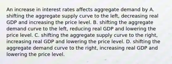 An increase in interest rates affects aggregate demand by A. shifting the aggregate supply curve to the​ left, decreasing real GDP and increasing the price level. B. shifting the aggregate demand curve to the​ left, reducing real GDP and lowering the price level. C. shifting the aggregate supply curve to the​ right, increasing real GDP and lowering the price level. D. shifting the aggregate demand curve to the​ right, increasing real GDP and lowering the price level.