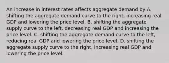 An increase in interest rates affects aggregate demand by A. shifting the aggregate demand curve to the​ right, increasing real GDP and lowering the price level. B. shifting the aggregate supply curve to the​ left, decreasing real GDP and increasing the price level. C. shifting the aggregate demand curve to the​ left, reducing real GDP and lowering the price level. D. shifting the aggregate supply curve to the​ right, increasing real GDP and lowering the price level.