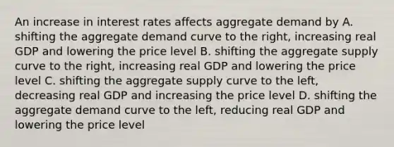 An increase in interest rates affects aggregate demand by A. shifting the aggregate demand curve to the right, increasing real GDP and lowering the price level B. shifting the aggregate supply curve to the right, increasing real GDP and lowering the price level C. shifting the aggregate supply curve to the left, decreasing real GDP and increasing the price level D. shifting the aggregate demand curve to the left, reducing real GDP and lowering the price level