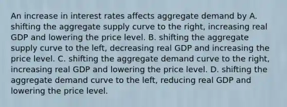 An increase in interest rates affects aggregate demand by A. shifting the aggregate supply curve to the​ right, increasing real GDP and lowering the price level. B. shifting the aggregate supply curve to the​ left, decreasing real GDP and increasing the price level. C. shifting the aggregate demand curve to the​ right, increasing real GDP and lowering the price level. D. shifting the aggregate demand curve to the​ left, reducing real GDP and lowering the price level.