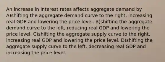 An increase in interest rates affects aggregate demand by A)shifting the aggregate demand curve to the​ right, increasing real GDP and lowering the price level. B)shifting the aggregate demand curve to the​ left, reducing real GDP and lowering the price level. C)shifting the aggregate supply curve to the​ right, increasing real GDP and lowering the price level. D)shifting the aggregate supply curve to the​ left, decreasing real GDP and increasing the price level.