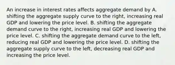 An increase in interest rates affects aggregate demand by A. shifting the aggregate supply curve to the​ right, increasing real GDP and lowering the price level. B. shifting the aggregate demand curve to the​ right, increasing real GDP and lowering the price level. C. shifting the aggregate demand curve to the​ left, reducing real GDP and lowering the price level. D. shifting the aggregate supply curve to the​ left, decreasing real GDP and increasing the price level.