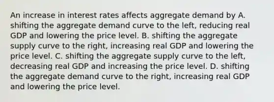 An increase in interest rates affects aggregate demand by A. shifting the aggregate demand curve to the left, reducing real GDP and lowering the price level. B. shifting the aggregate supply curve to the right, increasing real GDP and lowering the price level. C. shifting the aggregate supply curve to the left, decreasing real GDP and increasing the price level. D. shifting the aggregate demand curve to the right, increasing real GDP and lowering the price level.