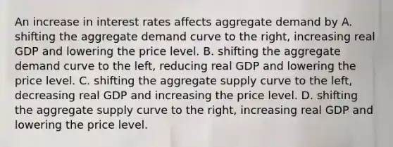 An increase in interest rates affects aggregate demand by A. shifting the aggregate demand curve to the​ right, increasing real GDP and lowering the price level. B. shifting the aggregate demand curve to the​ left, reducing real GDP and lowering the price level. C. shifting the aggregate supply curve to the​ left, decreasing real GDP and increasing the price level. D. shifting the aggregate supply curve to the​ right, increasing real GDP and lowering the price level.